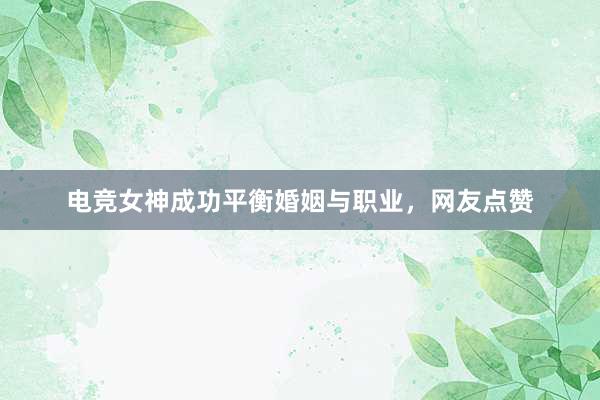 电竞女神成功平衡婚姻与职业，网友点赞