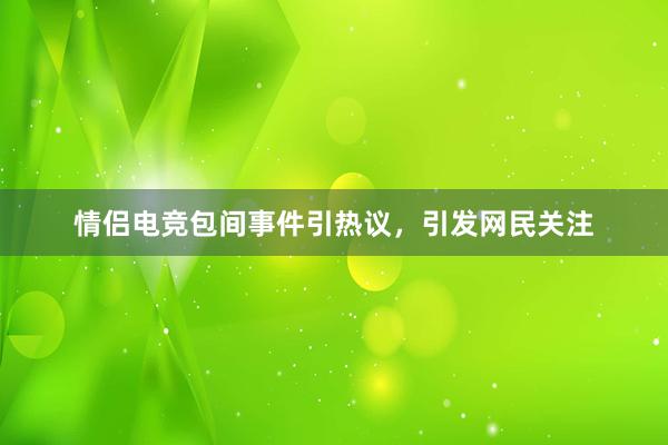 情侣电竞包间事件引热议，引发网民关注