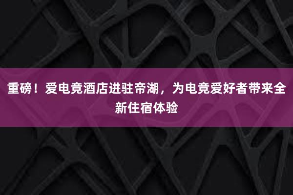 重磅！爱电竞酒店进驻帝湖，为电竞爱好者带来全新住宿体验