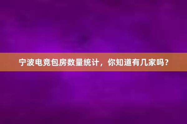 宁波电竞包房数量统计，你知道有几家吗？