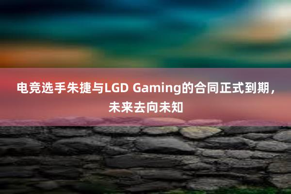 电竞选手朱捷与LGD Gaming的合同正式到期，未来去向未知