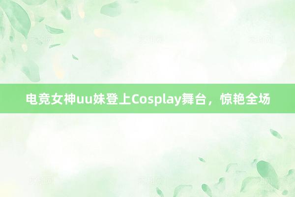 电竞女神uu妹登上Cosplay舞台，惊艳全场