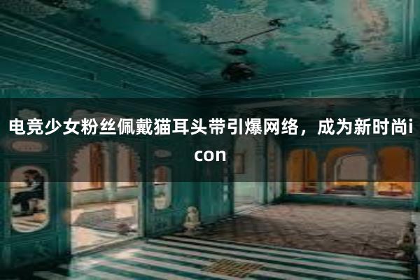 电竞少女粉丝佩戴猫耳头带引爆网络，成为新时尚icon