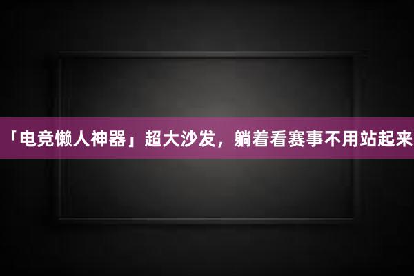 「电竞懒人神器」超大沙发，躺着看赛事不用站起来