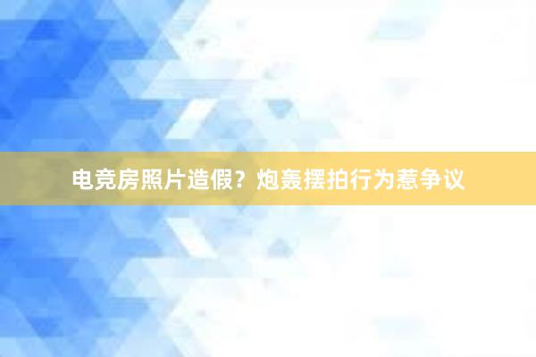 电竞房照片造假？炮轰摆拍行为惹争议