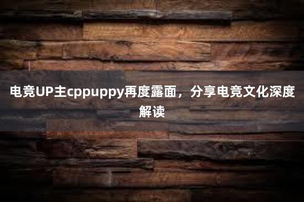 电竞UP主cppuppy再度露面，分享电竞文化深度解读