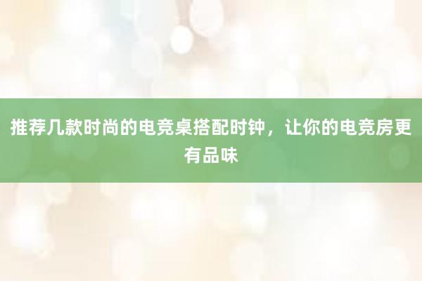 推荐几款时尚的电竞桌搭配时钟，让你的电竞房更有品味