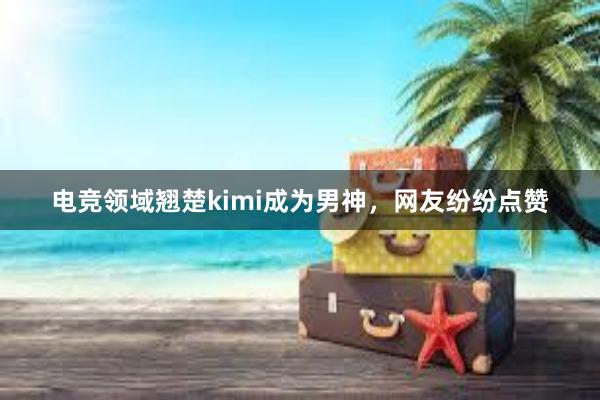 电竞领域翘楚kimi成为男神，网友纷纷点赞