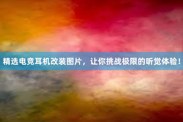 精选电竞耳机改装图片，让你挑战极限的听觉体验！