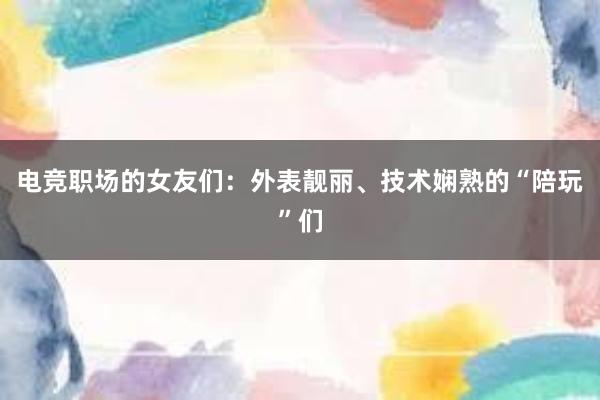 电竞职场的女友们：外表靓丽、技术娴熟的“陪玩”们