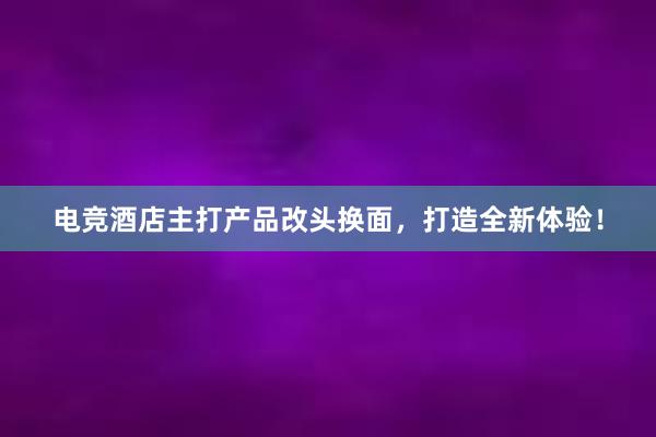 电竞酒店主打产品改头换面，打造全新体验！