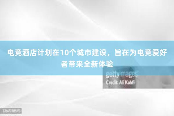 电竞酒店计划在10个城市建设，旨在为电竞爱好者带来全新体验