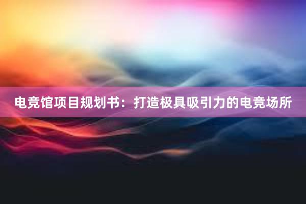 电竞馆项目规划书：打造极具吸引力的电竞场所