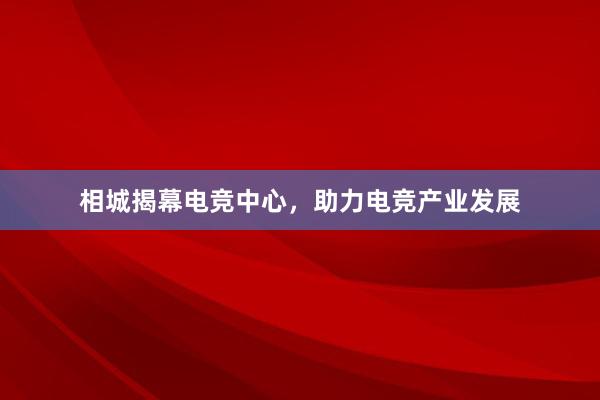 相城揭幕电竞中心，助力电竞产业发展