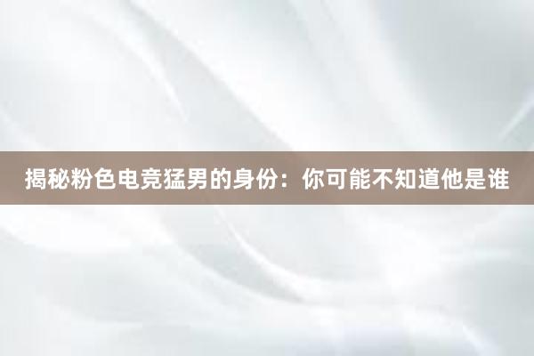 揭秘粉色电竞猛男的身份：你可能不知道他是谁