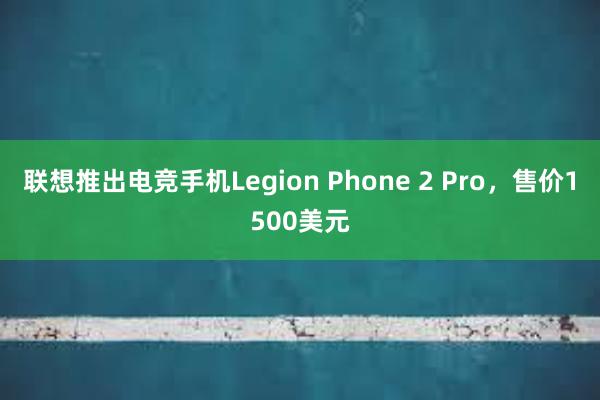 联想推出电竞手机Legion Phone 2 Pro，售价1500美元