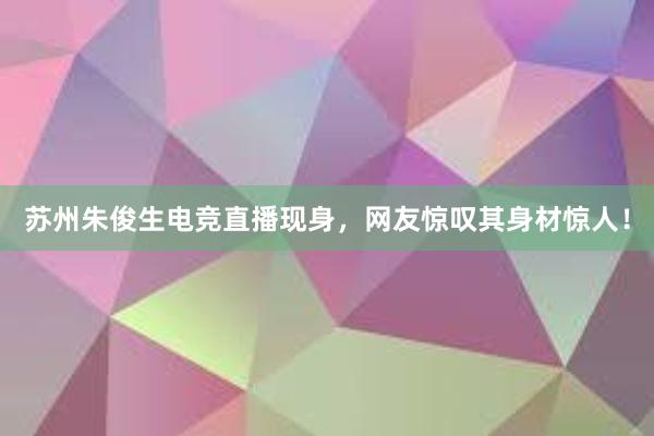 苏州朱俊生电竞直播现身，网友惊叹其身材惊人！