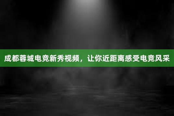 成都蓉城电竞新秀视频，让你近距离感受电竞风采