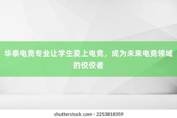 华泰电竞专业让学生爱上电竞，成为未来电竞领域的佼佼者