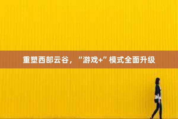 重塑西部云谷，“游戏+”模式全面升级