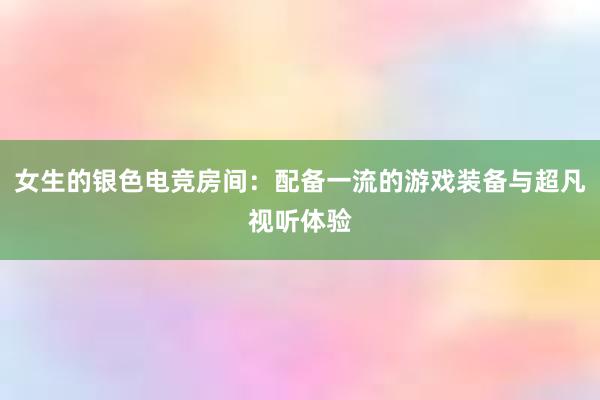 女生的银色电竞房间：配备一流的游戏装备与超凡视听体验