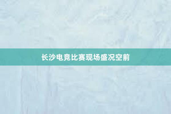 长沙电竞比赛现场盛况空前