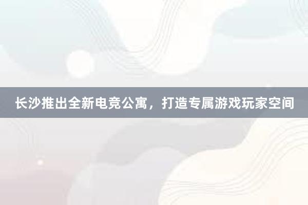 长沙推出全新电竞公寓，打造专属游戏玩家空间