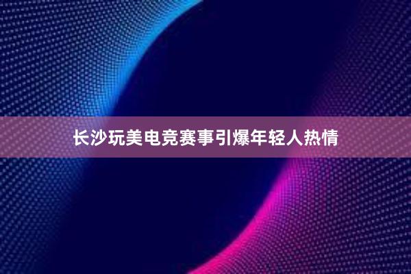 长沙玩美电竞赛事引爆年轻人热情