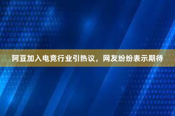 阿豆加入电竞行业引热议，网友纷纷表示期待